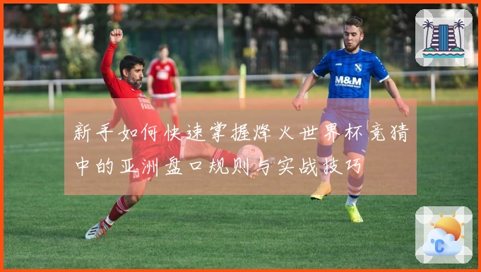 新手如何快速掌握烽火世界杯竞猜中的亚洲盘口规则与实战技巧