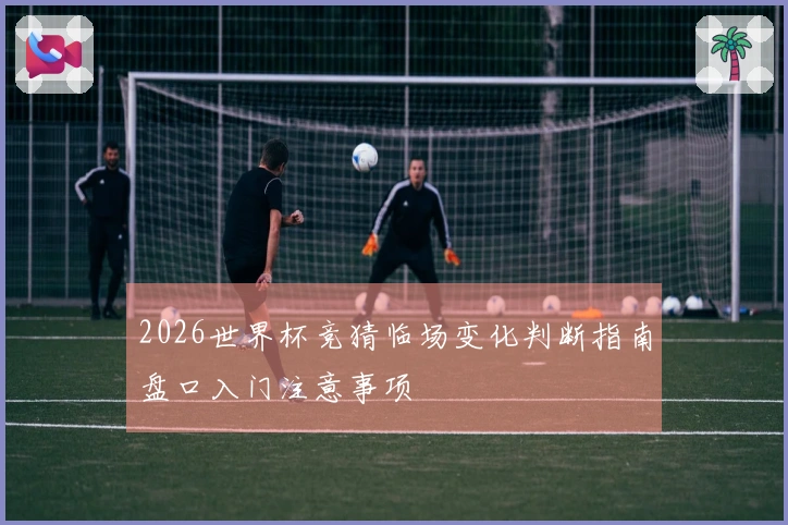 2026世界杯竞猜临场变化判断指南盘口入门注意事项